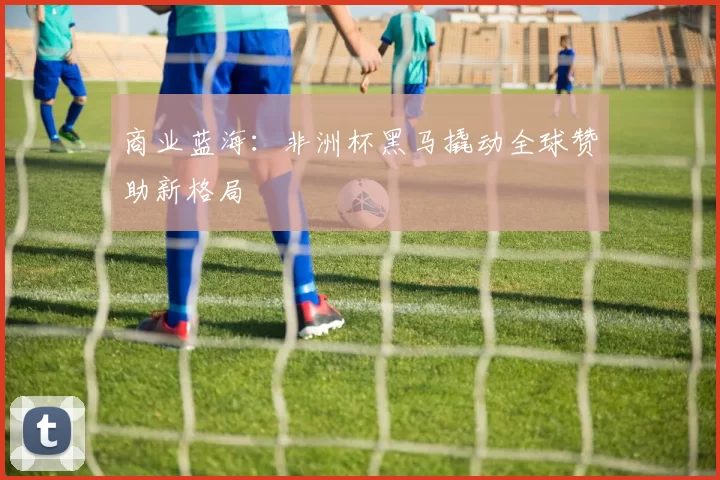 商业蓝海：非洲杯黑马撬动全球赞助新格局
