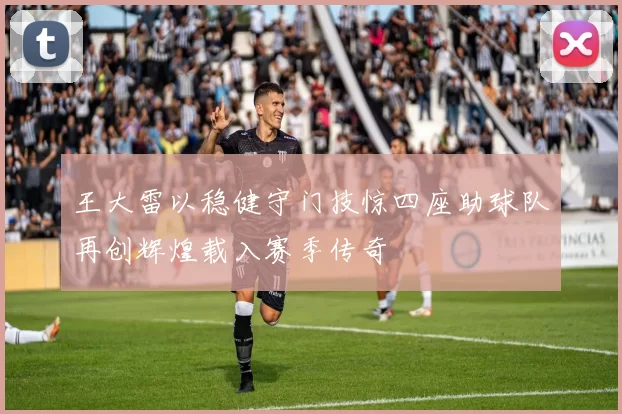 王大雷以稳健守门技惊四座助球队再创辉煌载入赛季传奇