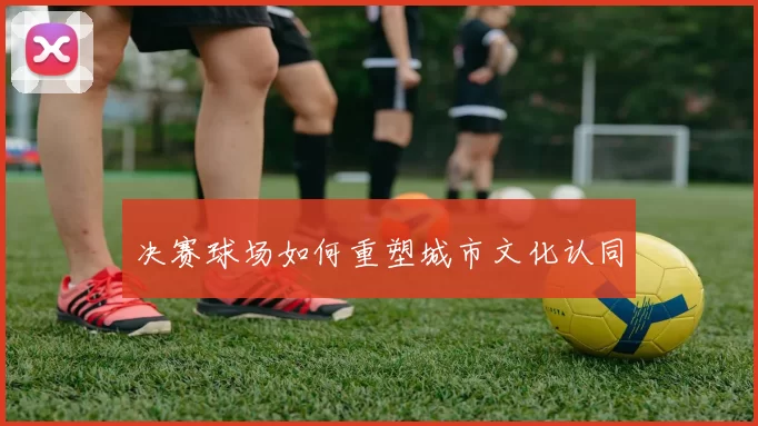 决赛球场如何重塑城市文化认同