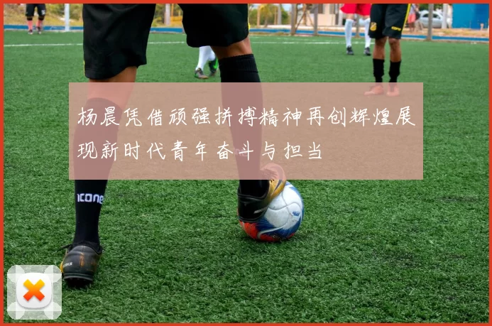 杨晨凭借顽强拼搏精神再创辉煌展现新时代青年奋斗与担当