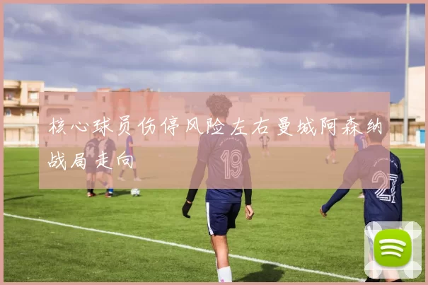 核心球员伤停风险左右曼城阿森纳战局走向