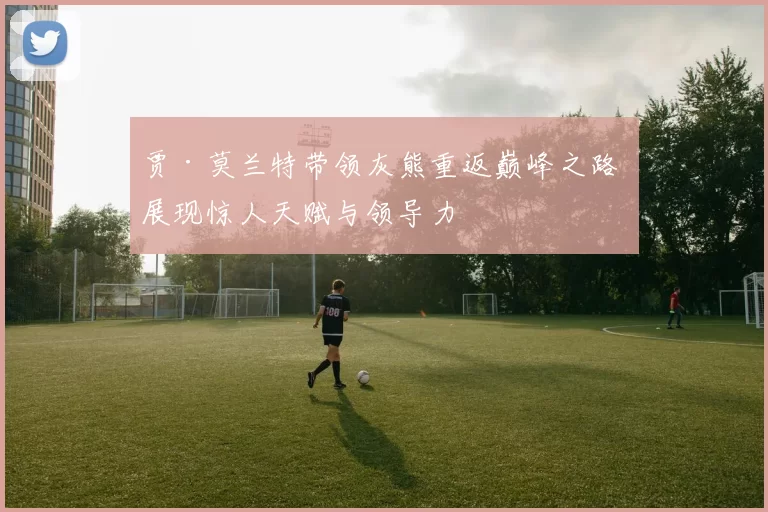 贾·莫兰特带领灰熊重返巅峰之路 展现惊人天赋与领导力