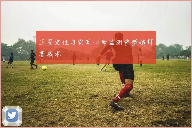 卫星定位与实时心率监测重塑越野赛战术