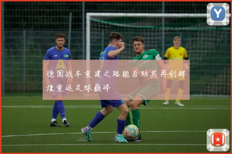 德国战车重建之路能否助其再创辉煌重返足球巅峰