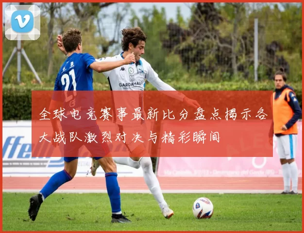 全球电竞赛事最新比分盘点揭示各大战队激烈对决与精彩瞬间