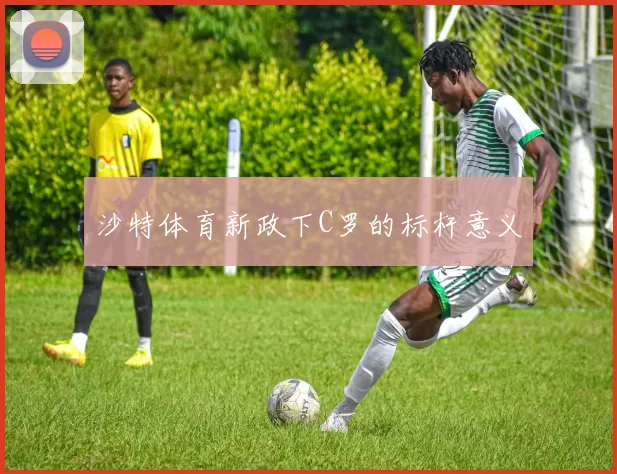 沙特体育新政下C罗的标杆意义