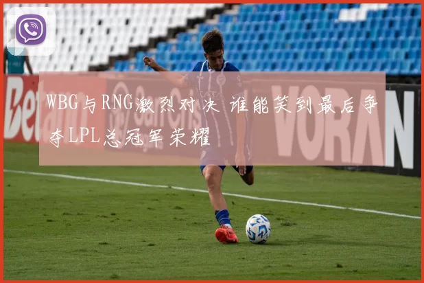 WBG与RNG激烈对决 谁能笑到最后争夺LPL总冠军荣耀
