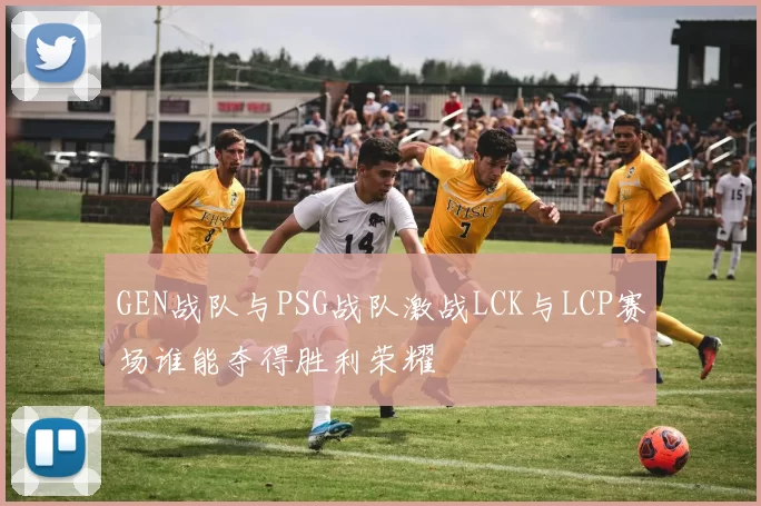 GEN战队与PSG战队激战LCK与LCP赛场谁能夺得胜利荣耀