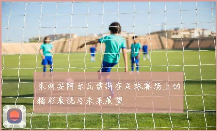 朱利安阿尔瓦雷斯在足球赛场上的精彩表现与未来展望