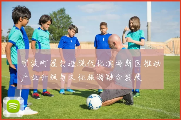 宁波町渥打造现代化滨海新区推动产业升级与文化旅游融合发展