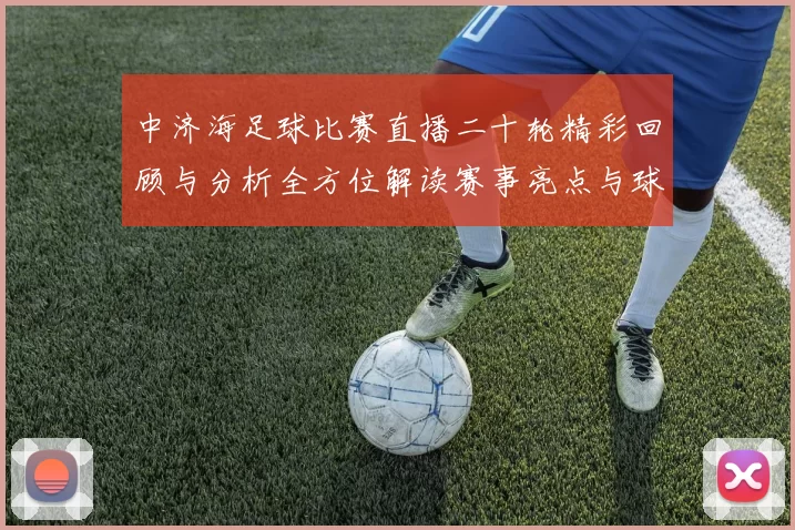 中济海足球比赛直播二十轮精彩回顾与分析全方位解读赛事亮点与球员表现